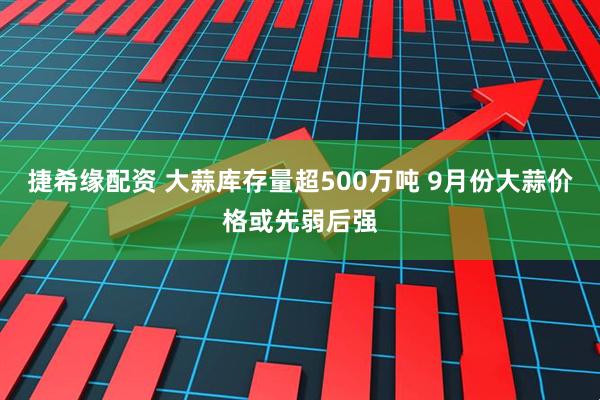 捷希缘配资 大蒜库存量超500万吨 9月份大蒜价格或先弱后强