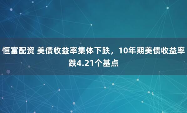 恒富配资 美债收益率集体下跌，10年期美债收益率跌4.21个基点
