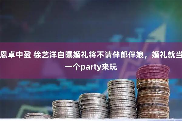 恩卓中盈 徐艺洋自曝婚礼将不请伴郎伴娘，婚礼就当一个party来玩