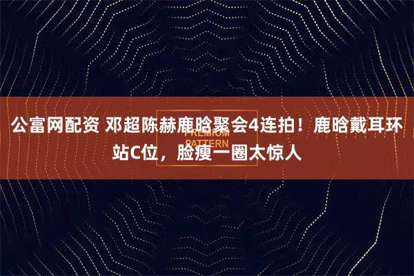 公富网配资 邓超陈赫鹿晗聚会4连拍！鹿晗戴耳环站C位，脸瘦一圈太惊人