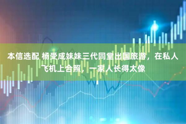 本信选配 杨受成妹妹三代同堂出国旅游，在私人飞机上合照，一家人长得太像