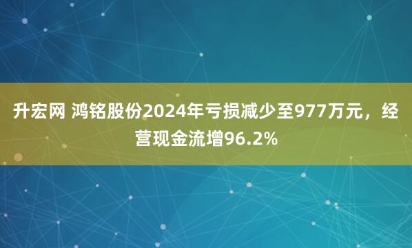 升宏网 鸿铭股份2024年亏损减少至977万元，经营现金流增96.2%