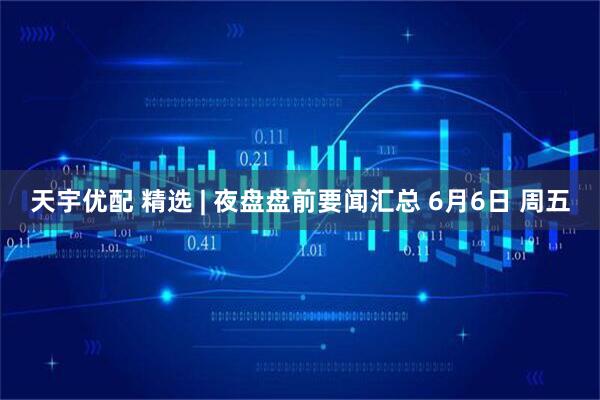 天宇优配 精选 | 夜盘盘前要闻汇总 6月6日 周五