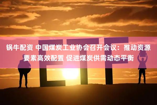 锅牛配资 中国煤炭工业协会召开会议：推动资源要素高效配置 促进煤炭供需动态平衡