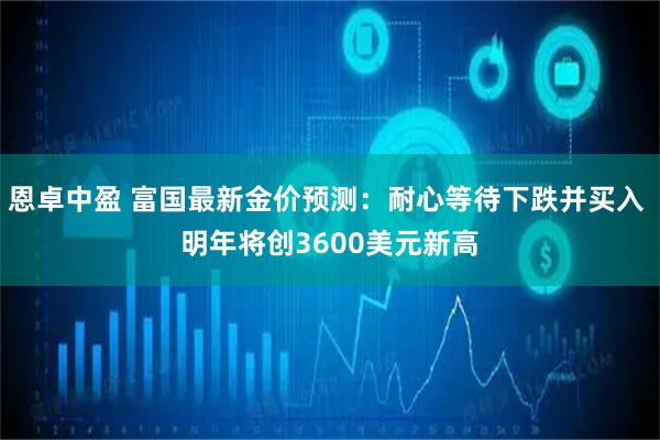 恩卓中盈 富国最新金价预测：耐心等待下跌并买入 明年将创3600美元新高
