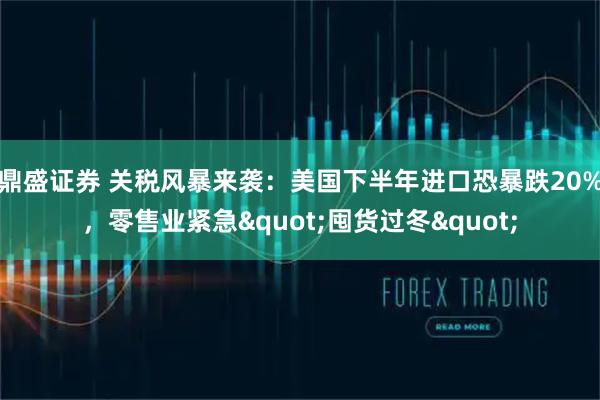 鼎盛证券 关税风暴来袭：美国下半年进口恐暴跌20%，零售业紧急&quot;囤货过冬&quot;