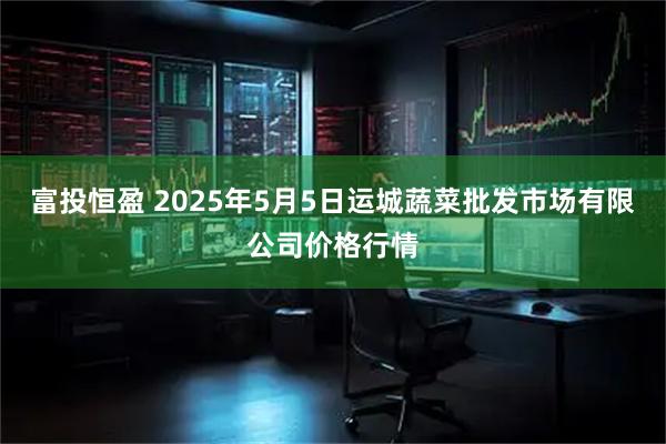 富投恒盈 2025年5月5日运城蔬菜批发市场有限公司价格行情