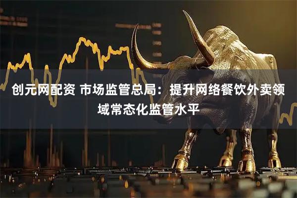 创元网配资 市场监管总局：提升网络餐饮外卖领域常态化监管水平