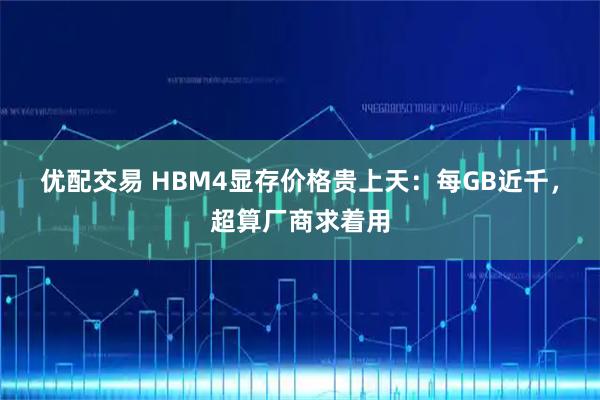 优配交易 HBM4显存价格贵上天：每GB近千，超算厂商求着用