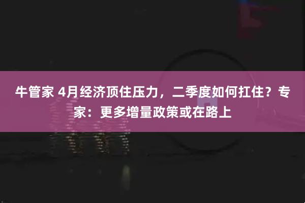 牛管家 4月经济顶住压力，二季度如何扛住？专家：更多增量政策或在路上