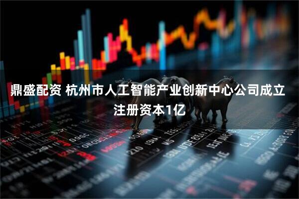 鼎盛配资 杭州市人工智能产业创新中心公司成立 注册资本1亿