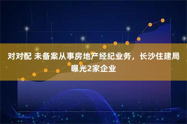 对对配 未备案从事房地产经纪业务，长沙住建局曝光2家企业