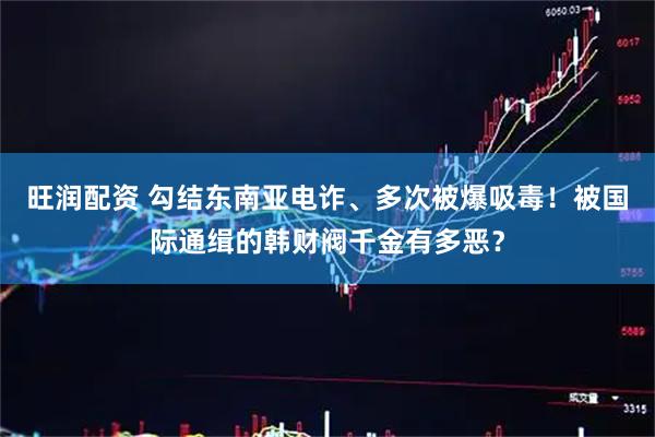 旺润配资 勾结东南亚电诈、多次被爆吸毒！被国际通缉的韩财阀千金有多恶？