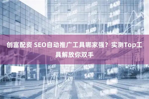 创富配资 SEO自动推广工具哪家强？实测Top工具解放你双手