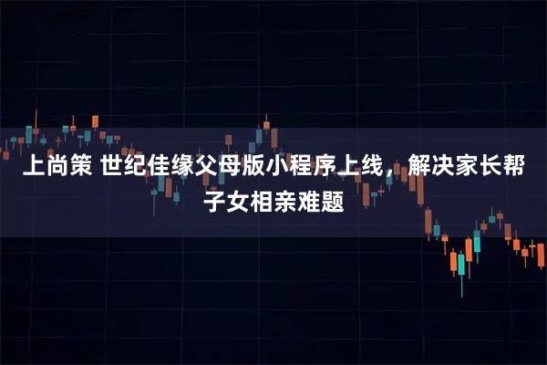 上尚策 世纪佳缘父母版小程序上线，解决家长帮子女相亲难题