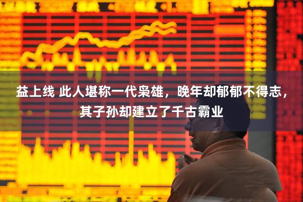 益上线 此人堪称一代枭雄，晚年却郁郁不得志，其子孙却建立了千古霸业