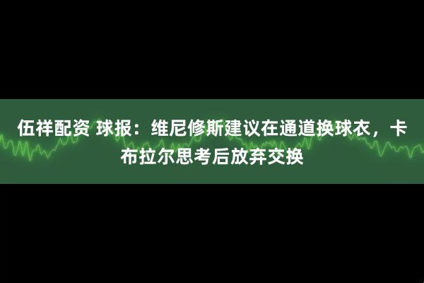 伍祥配资 球报：维尼修斯建议在通道换球衣，卡布拉尔思考后放弃交换