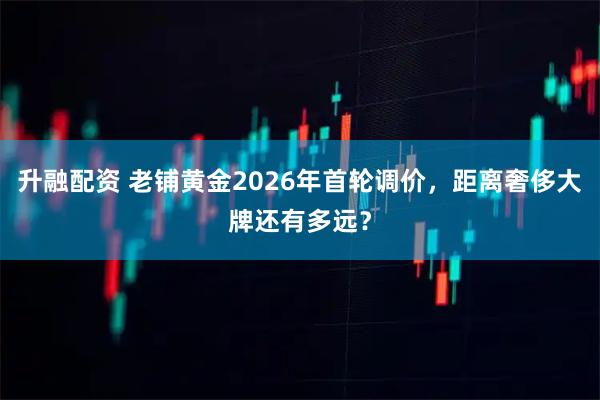 升融配资 老铺黄金2026年首轮调价，距离奢侈大牌还有多远？