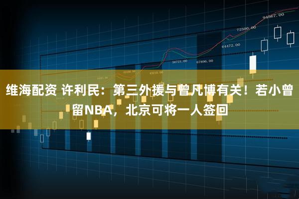 维海配资 许利民：第三外援与曾凡博有关！若小曾留NBA，北京可将一人签回