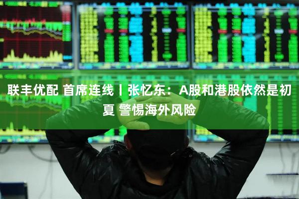 联丰优配 首席连线丨张忆东：A股和港股依然是初夏 警惕海外风险