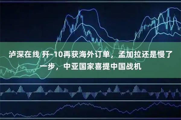 泸深在线 歼‑10再获海外订单，孟加拉还是慢了一步，中亚国家喜提中国战机